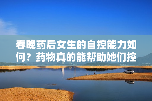 春晚藥后女生的自控能力如何？藥物真的能幫助她們控制情緒嗎？