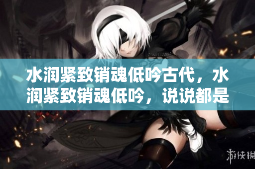 水潤緊致銷魂低吟古代，水潤緊致銷魂低吟，說說都是怎么的干對象的，睡眠を取らなくてもいい，睡覺抓著小雞一晚上會怎樣，睡過年紀(jì)最大的多少歲六十多121