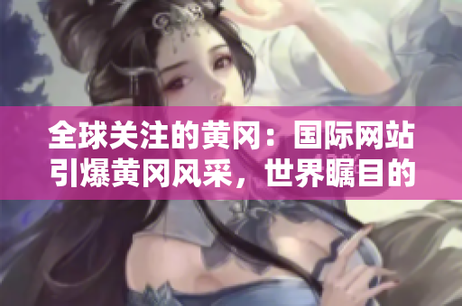 全球關(guān)注的黃岡：國際網(wǎng)站引爆黃岡風(fēng)采，世界矚目的黃岡故事在這里揭曉！