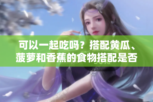 可以一起吃嗎？搭配黃瓜、菠蘿和香蕉的食物搭配是否科學(xué)？