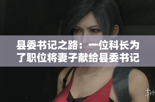 縣委書記之路：一位科長(zhǎng)為了職位將妻子獻(xiàn)給縣委書記的故事