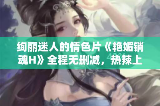 絢麗迷人的情色片《艷媚銷魂H》全程無刪減，熱辣上線！