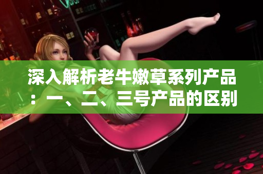 深入解析老牛嫩草系列產(chǎn)品：一、二、三號產(chǎn)品的區(qū)別和特點(diǎn)