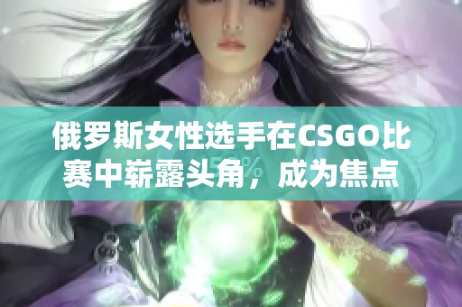俄羅斯女性選手在CSGO比賽中嶄露頭角，成為焦點(diǎn)