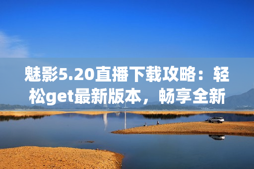 魅影5.20直播下載攻略：輕松get最新版本，暢享全新游戲體驗