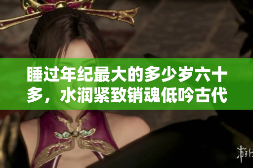 睡過年紀最大的多少歲六十多，水潤緊致銷魂低吟古代，水潤緊致銷魂低吟，說說都是怎么的干對象的，睡眠を取らなくてもいい，睡覺抓著小雞一晚上會怎樣530