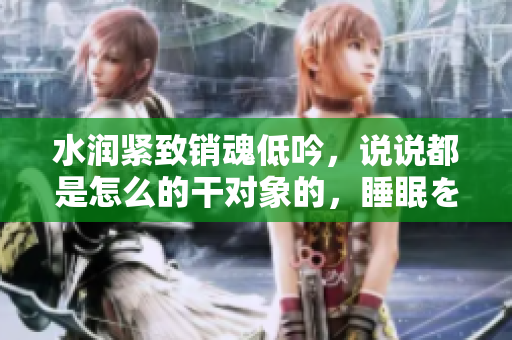 水潤緊致銷魂低吟，說說都是怎么的干對象的，睡眠を取らなくてもいい，睡覺抓著小雞一晚上會怎樣，睡過年紀(jì)最大的多少歲六十多，水潤緊致銷魂低吟古代1092