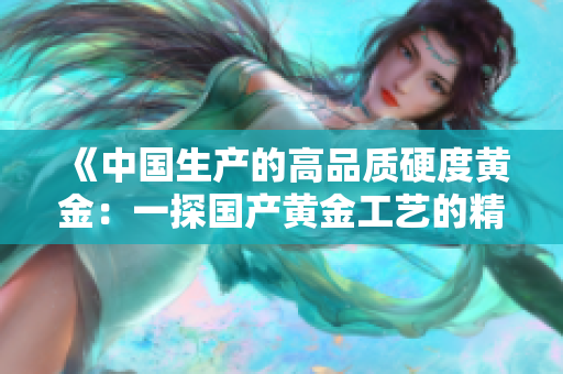 《中國生產(chǎn)的高品質(zhì)硬度黃金：一探國產(chǎn)黃金工藝的精髓》