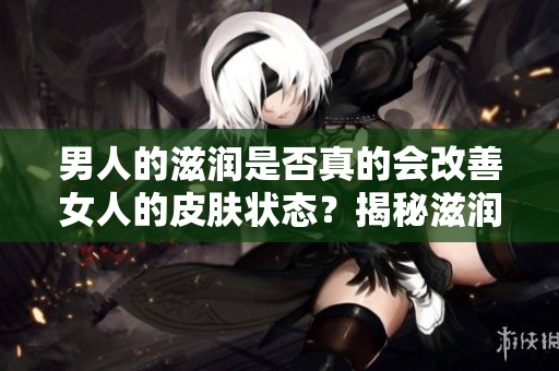 男人的滋潤是否真的會改善女人的皮膚狀態(tài)？揭秘滋潤對女性皮膚的真實影響