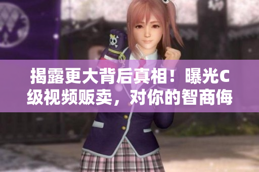 揭露更大背后真相！曝光C級(jí)視頻販賣，對(duì)你的智商侮辱！