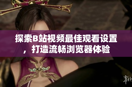 探索B站視頻最佳觀看設(shè)置，打造流暢瀏覽器體驗