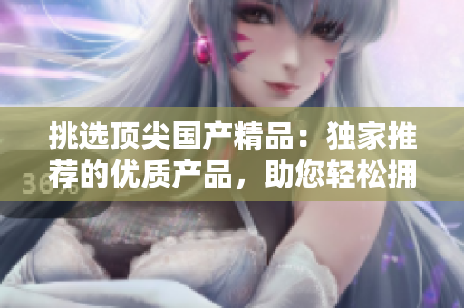 挑選頂尖國(guó)產(chǎn)精品：獨(dú)家推薦的優(yōu)質(zhì)產(chǎn)品，助您輕松擁有卓越品質(zhì)生活！