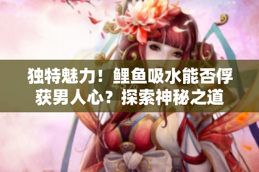獨(dú)特魅力！鯉魚吸水能否俘獲男人心？探索神秘之道