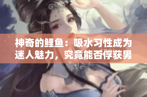神奇的鯉魚：吸水習(xí)性成為迷人魅力，究竟能否俘獲男人心？