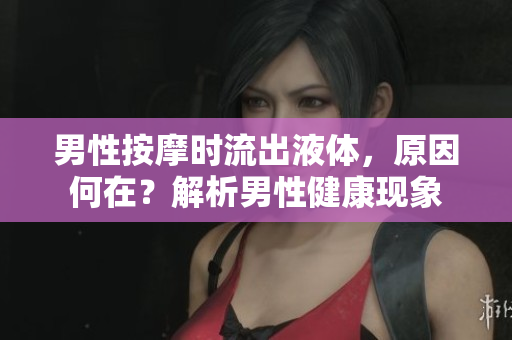 男性按摩時(shí)流出液體，原因何在？解析男性健康現(xiàn)象