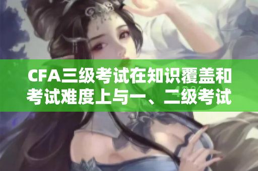 CFA三級(jí)考試在知識(shí)覆蓋和考試難度上與一、二級(jí)考試有何不同？