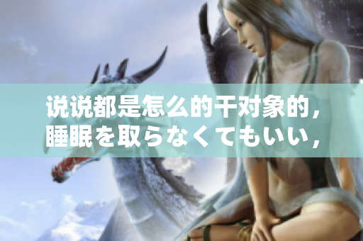 說(shuō)說(shuō)都是怎么的干對(duì)象的，睡眠を取らなくてもいい，睡覺(jué)抓著小雞一晚上會(huì)怎樣，睡過(guò)年紀(jì)最大的多少歲六十多，水潤(rùn)緊致銷魂低吟古代，水潤(rùn)緊致銷魂低吟1079