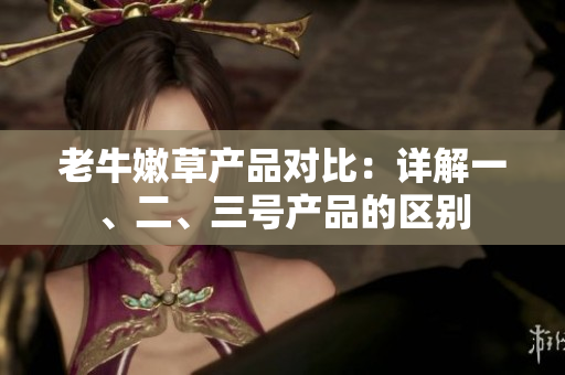老牛嫩草產(chǎn)品對(duì)比：詳解一、二、三號(hào)產(chǎn)品的區(qū)別