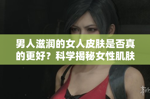 男人滋潤的女人皮膚是否真的更好？科學揭秘女性肌膚受男性影響的真相