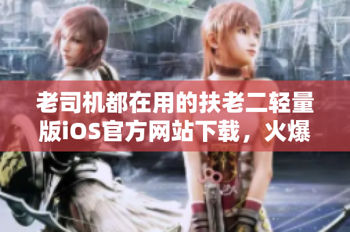 老司機(jī)都在用的扶老二輕量版iOS官方網(wǎng)站下載，火爆開(kāi)啟！