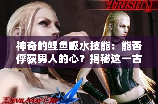 神奇的鯉魚(yú)吸水技能：能否俘獲男人的心？揭秘這一古老傳說(shuō)的真相