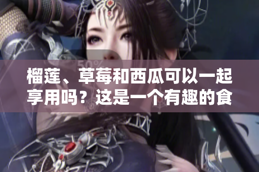 榴蓮、草莓和西瓜可以一起享用嗎？這是一個有趣的食物組合。