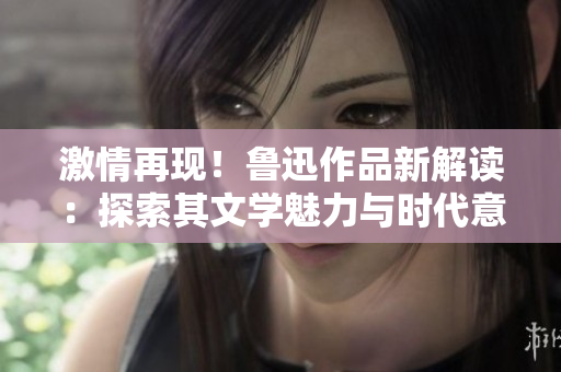 激情再現(xiàn)！魯迅作品新解讀：探索其文學(xué)魅力與時代意義