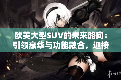 歐美大型SUV的未來路向：引領(lǐng)豪華與功能融合，迎接電動化與智能化浪潮