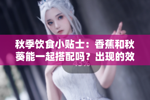 秋季飲食小貼士：香蕉和秋葵能一起搭配嗎？出現(xiàn)的效果讓您意想不到