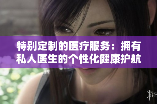 特別定制的醫(yī)療服務：擁有私人醫(yī)生的個性化健康護航