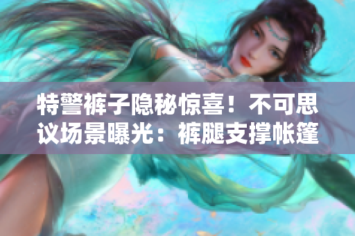 特警褲子隱秘驚喜！不可思議場景曝光：褲腿支撐帳篷，實力hold住野外生存