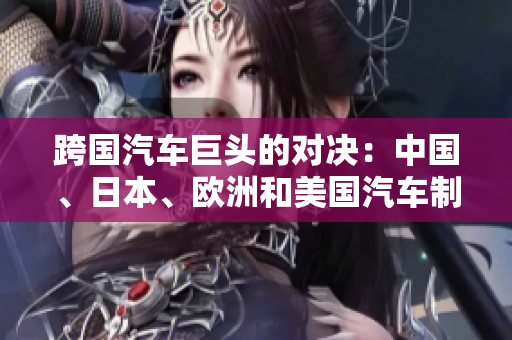 跨國汽車巨頭的對決：中國、日本、歐洲和美國汽車制造商的競爭激烈