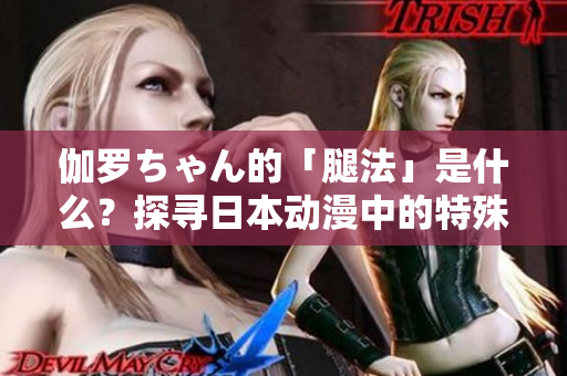 伽羅ちゃん的「腿法」是什么？探尋日本動(dòng)漫中的特殊戰(zhàn)斗技能