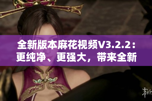 全新版本麻花視頻V3.2.2：更純凈、更強(qiáng)大，帶來全新觀影體驗(yàn)！