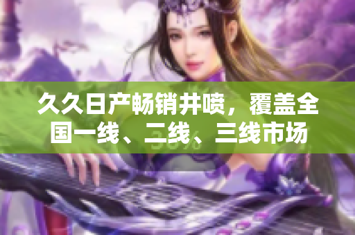 久久日產(chǎn)暢銷井噴，覆蓋全國一線、二線、三線市場(chǎng)