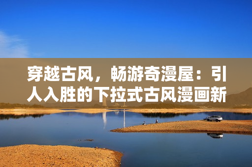穿越古風，暢游奇漫屋：引人入勝的下拉式古風漫畫新鮮體驗