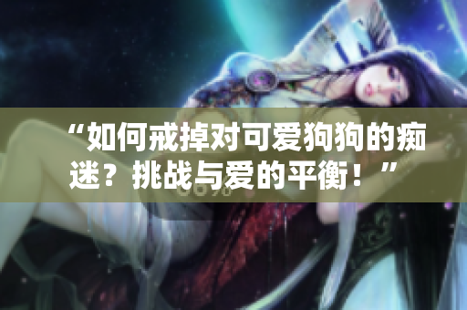 “如何戒掉對可愛狗狗的癡迷？挑戰(zhàn)與愛的平衡！”