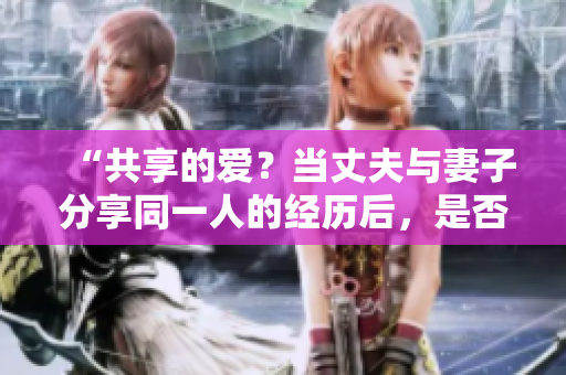 “共享的愛？當丈夫與妻子分享同一人的經(jīng)歷后，是否還能接受？”