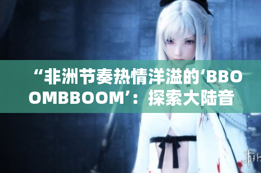 “非洲節(jié)奏熱情洋溢的‘BBOOMBBOOM’：探索大陸音樂(lè)的多樣魅力”