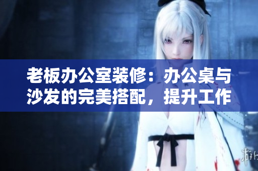 老板辦公室裝修：辦公桌與沙發(fā)的完美搭配，提升工作效率