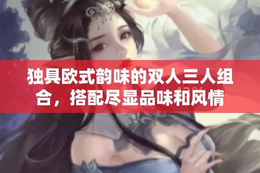 獨(dú)具歐式韻味的雙人三人組合，搭配盡顯品味和風(fēng)情
