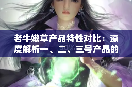 老牛嫩草產(chǎn)品特性對(duì)比：深度解析一、二、三號(hào)產(chǎn)品的差異