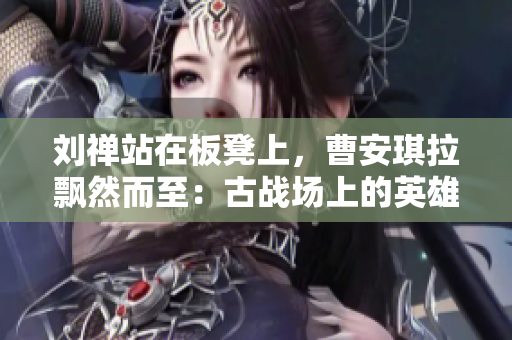 劉禪站在板凳上，曹安琪拉飄然而至：古戰(zhàn)場上的英雄與魔女的對決