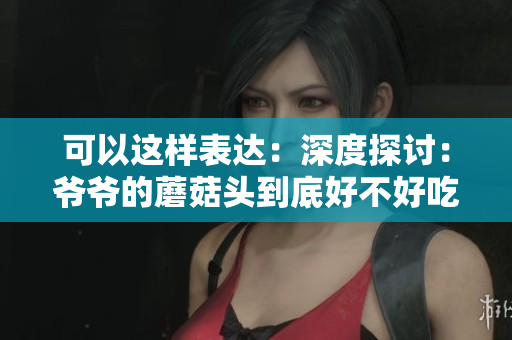 可以這樣表達(dá)：深度探討：爺爺?shù)哪⒐筋^到底好不好吃？