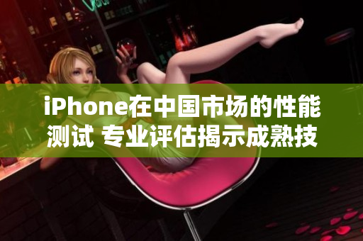 iPhone在中國市場的性能測試 專業(yè)評估揭示成熟技術表現(xiàn)