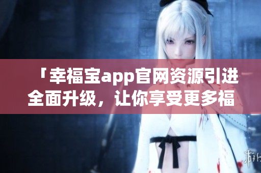 「幸福寶app官網(wǎng)資源引進(jìn)全面升級，讓你享受更多福利！」