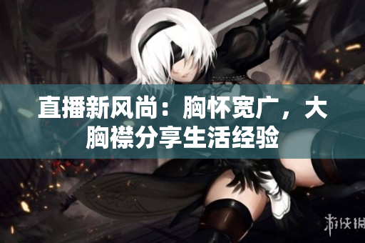 直播新風(fēng)尚：胸懷寬廣，大胸襟分享生活經(jīng)驗(yàn)