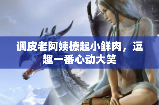 調皮老阿姨撩起小鮮肉，逗趣一番心動大笑