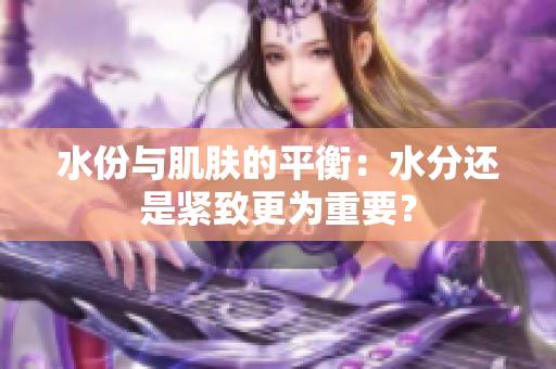 水份與肌膚的平衡：水分還是緊致更為重要？