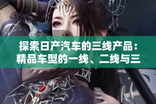 探索日產(chǎn)汽車(chē)的三線產(chǎn)品：精品車(chē)型的一線、二線與三線市場(chǎng)差異